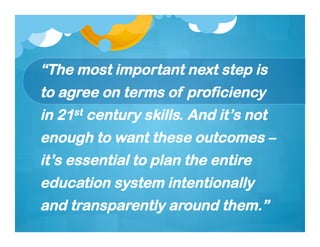 “The most important next step is
to agree on terms of proficiency
in 21st century skills. And it’s not
enough to want these outcomes –
it’s essential to plan the entire
education system intentionally
and transparently around them.”
 