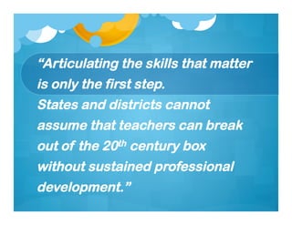 “Articulating the skills that matter
is only the first step.
States and districts cannot
assume that teachers can break
out of the 20th century box
without sustained professional
development.”
 