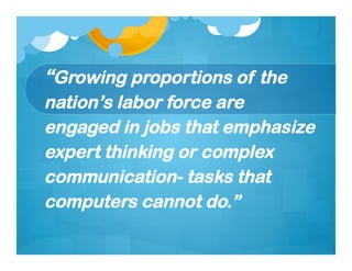 “Growing proportions of the
nation’s labor force are
engaged in jobs that emphasize
expert thinking or complex
communication- tasks that
computers cannot do.”
 