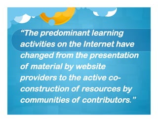 “The predominant learning
activities on the Internet have
changed from the presentation
of material by website
providers to the active co-
construction of resources by
communities of contributors.”
 