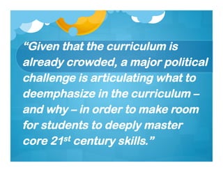 “Given that the curriculum is
already crowded, a major political
challenge is articulating what to
deemphasize in the curriculum –
and why – in order to make room
for students to deeply master
core 21st century skills.”
 