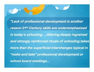 “Lack of professional development is another
reason 21st Century skills are underemphasized
in today’s schooling….Altering deeply ingrained
and strongly reinforced rituals of schooling takes
more than the superficial interchanges typical in
“make and take” professional development or
school board meetings…
 