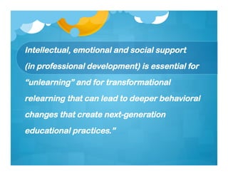 Intellectual, emotional and social support
(in professional development) is essential for
“unlearning” and for transformational
relearning that can lead to deeper behavioral
changes that create next-generation
educational practices.”
 