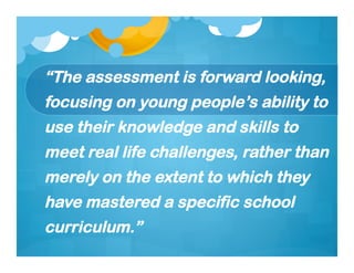 “The assessment is forward looking,
focusing on young people’s ability to
use their knowledge and skills to
meet real life challenges, rather than
merely on the extent to which they
have mastered a specific school
curriculum.”
 