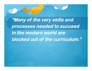 “Many of the very skills and
processes needed to succeed
in the modern world are
blocked out of the curriculum.”
 