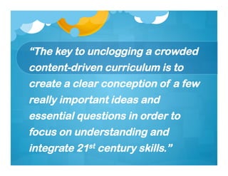 “The key to unclogging a crowded
content-driven curriculum is to
create a clear conception of a few
really important ideas and
essential questions in order to
focus on understanding and
integrate 21st century skills.”
 
