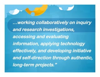 …working collaboratively on inquiry
and research investigations,
accessing and evaluating
information, applying technology
effectively, and developing initiative
and self-direction through authentic,
long-term projects.”
 