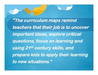 “The curriculum maps remind
teachers that their job is to uncover
important ideas, explore critical
questions, focus on learning and
using 21st century skills, and
prepare kids to apply their learning
to new situations.”
 