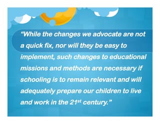 “While the changes we advocate are not
a quick fix, nor will they be easy to
implement, such changes to educational
missions and methods are necessary if
schooling is to remain relevant and will
adequately prepare our children to live
and work in the 21st century.”
 