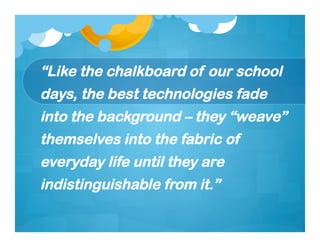 “Like the chalkboard of our school
days, the best technologies fade
into the background – they “weave”
themselves into the fabric of
everyday life until they are
indistinguishable from it.”
 