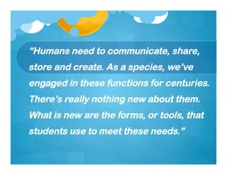 “Humans need to communicate, share,
store and create. As a species, we’ve
engaged in these functions for centuries.
There’s really nothing new about them.
What is new are the forms, or tools, that
students use to meet these needs.”
 