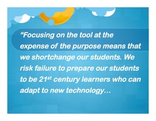 “Focusing on the tool at the
expense of the purpose means that
we shortchange our students. We
risk failure to prepare our students
to be 21st century learners who can
adapt to new technology…
 
