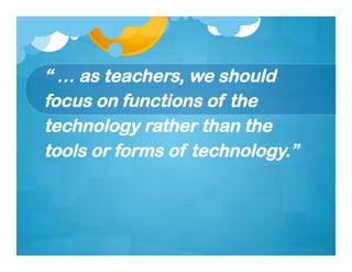 “ … as teachers, we should
focus on functions of the
technology rather than the
tools or forms of technology.”
 