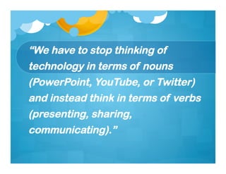 “We have to stop thinking of
technology in terms of nouns
(PowerPoint, YouTube, or Twitter)
and instead think in terms of verbs
(presenting, sharing,
communicating).”
 