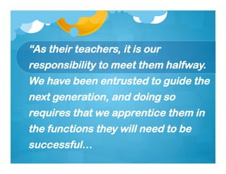 “As their teachers, it is our
responsibility to meet them halfway.
We have been entrusted to guide the
next generation, and doing so
requires that we apprentice them in
the functions they will need to be
successful…
 
