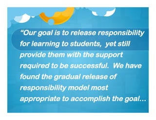 “Our goal is to release responsibility
for learning to students, yet still
provide them with the support
required to be successful. We have
found the gradual release of
responsibility model most
appropriate to accomplish the goal…
 
