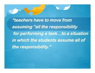 “teachers have to move from
assuming “all the responsibility
for performing a task…to a situation
in which the students assume all of
the responsibility.”
 