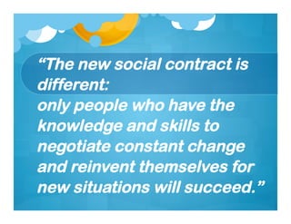 “The new social contract is
different:
only people who have the
knowledge and skills to
negotiate constant change
and reinvent themselves for
new situations will succeed.”
 