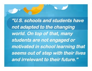 “U.S. schools and students have
not adapted to the changing
world. On top of that, many
students are not engaged or
motivated in school learning that
seems out of step with their lives
and irrelevant to their future.”
 