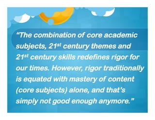 “The combination of core academic
subjects, 21st century themes and
21st century skills redefines rigor for
our times. However, rigor traditionally
is equated with mastery of content
(core subjects) alone, and that’s
simply not good enough anymore.”
 