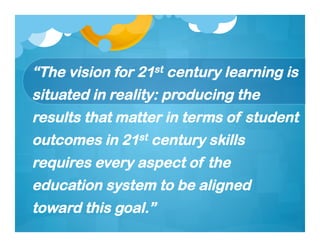 “The vision for 21st century learning is
situated in reality: producing the
results that matter in terms of student
outcomes in 21st century skills
requires every aspect of the
education system to be aligned
toward this goal.”
 