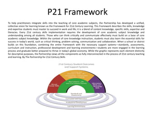 P21 Framework
To help practitioners integrate skills into the teaching of core academic subjects, the Partnership has developed a unified,
collective vision for learning known as the Framework for 21st Century Learning. This Framework describes the skills, knowledge
and expertise students must master to succeed in work and life; it is a blend of content knowledge, specific skills, expertise and
literacies. Every 21st century skills implementation requires the development of core academic subject knowledge and
understanding among all students. Those who can think critically and communicate effectively must build on a base of core
academic subject knowledge. Within the context of core knowledge instruction, students must also learn the essential skills for
success in today’s world, such as critical thinking, problem solving, communication and collaboration. When a school or district
builds on this foundation, combining the entire Framework with the necessary support systems—standards, assessments,
curriculum and instruction, professional development and learning environments—students are more engaged in the learning
process and graduate better prepared to thrive in today’s global economy. While the graphic represents each element distinctly
for descriptive purposes, the Partnership views all the components as fully interconnected in the process of 21st century teaching
and learning. By The Partnership for 21st Century Skills
 