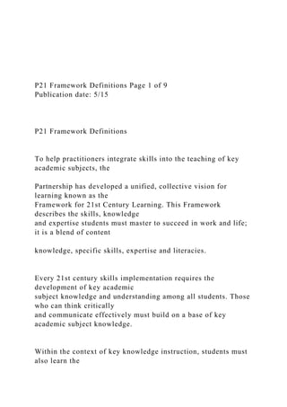 P21 Framework Definitions Page 1 of 9
Publication date: 5/15
P21 Framework Definitions
To help practitioners integrate skills into the teaching of key
academic subjects, the
Partnership has developed a unified, collective vision for
learning known as the
Framework for 21st Century Learning. This Framework
describes the skills, knowledge
and expertise students must master to succeed in work and life;
it is a blend of content
knowledge, specific skills, expertise and literacies.
Every 21st century skills implementation requires the
development of key academic
subject knowledge and understanding among all students. Those
who can think critically
and communicate effectively must build on a base of key
academic subject knowledge.
Within the context of key knowledge instruction, students must
also learn the
 