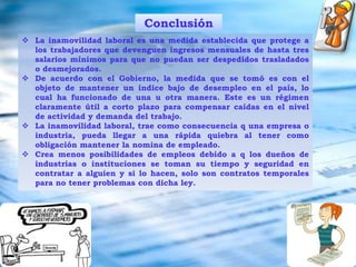 Desacuerdos con dueños de empresas y/o industriasprivadasLas empresas con desequilibrio económico pueden llegar a la quiebra mas rápido.Hace pensar al sector empresarial en no contratar, o tornarse más cuidadoso y selectivo a la hora de hacerloConsecuencias desfavorables El empresario se ve obligado a mantener al obrero en la nomina, aunque no esté contento con su desempeño y seguramente generando pérdidas.Los trabajadores amparados por ella, no pueden ser despedidos, desmejorados ni trasladados de sus puestos de trabajo