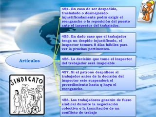 Miembros de sindicatos449. Ningún miembro que pertenece al foro sindical no podrá ser despedido, trasladado o desmejorado.450. El inspector del trabajo dará el numero de miembros dentro de un foro sindical.Artículos452. En caso de celebraciones sindicales todos gozaran de inmovilización laboral.453.Si se desea despedir a alguien amparado con esta ley se debe dirigir al inspector del trabajo de la jurisdicción donde se esta domiciliado. 