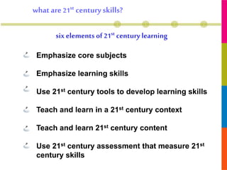 six elements of 21st century learning
whatare 21st centuryskills?
• Emphasize core subjects
• Emphasize learning skills
• Use 21st century tools to develop learning skills
• Teach and learn in a 21st century context
• Teach and learn 21st century content
• Use 21st century assessment that measure 21st
century skills
 