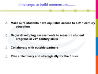 nine steps to build momentum(continued…)
Make sure students have equitable access to a 21st century
education
Begin developing assessments to measure student
progress in 21st century skills
Collaborate with outside partners
Plan collectively and strategically for the future
 