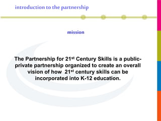 mission
introduction to the partnership
The Partnership for 21st Century Skills is a public-
private partnership organized to create an overall
vision of how 21st century skills can be
incorporated into K-12 education.
 