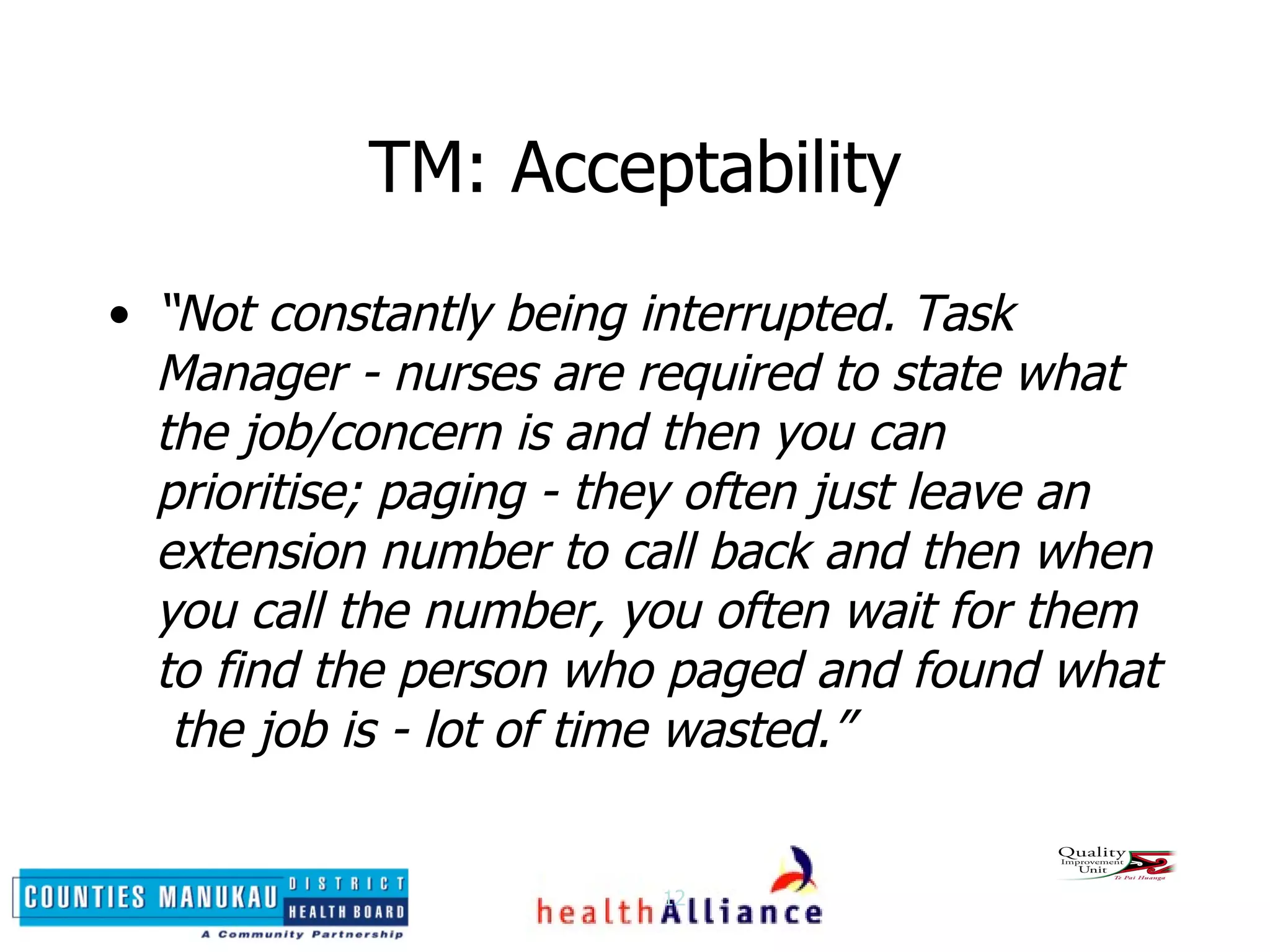 TM: Acceptability “ Not constantly being interrupted. Task Manager - nurses are required to state what the job/concern is and then you can prioritise; paging - they often just leave an  extension number to call back and then when you call the number, you often wait for them to find the person who paged and found what  the job is - lot of time wasted.” 