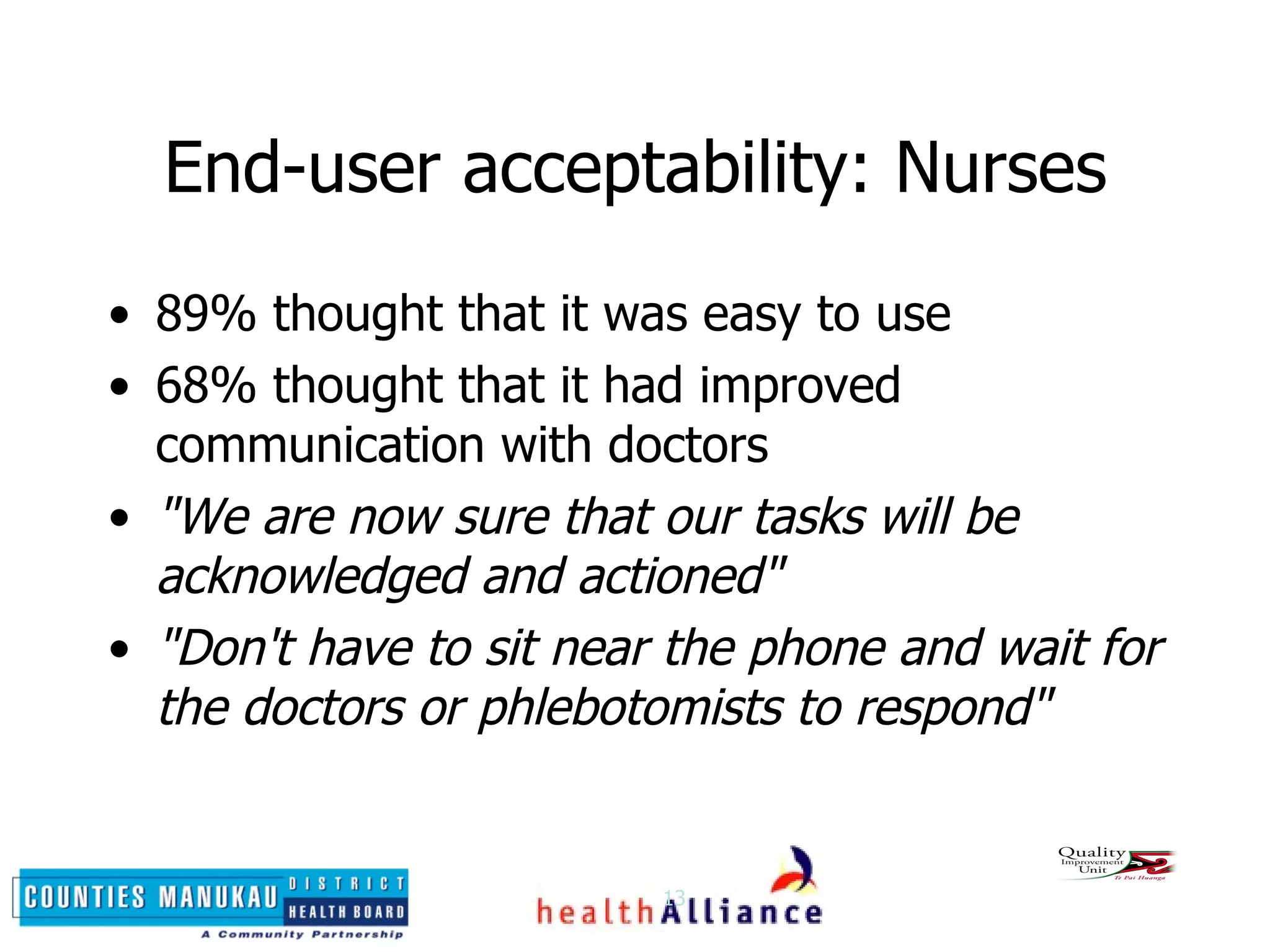 End-user acceptability: Nurses 89% thought that it was easy to use 68% thought that it had improved communication with doctors "We are now sure that our tasks will be acknowledged and actioned" "Don't have to sit near the phone and wait for the doctors or phlebotomists to respond" 
