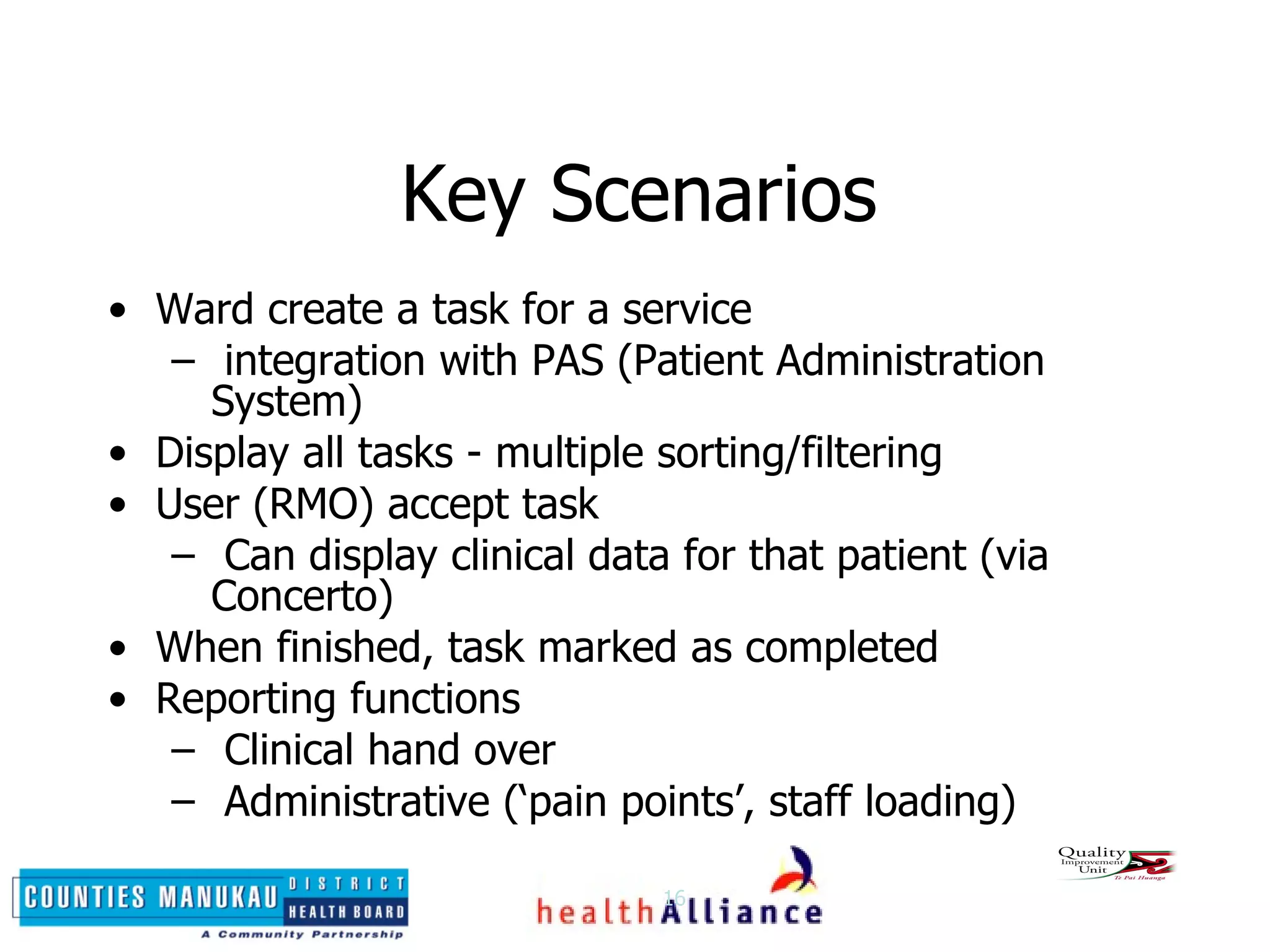 Key Scenarios Ward create a task for a service integration with PAS (Patient Administration System) Display all tasks - multiple sorting/filtering User (RMO) accept task Can display clinical data for that patient (via  Concerto) When finished, task marked as completed Reporting functions Clinical hand over Administrative (‘pain points’, staff loading) 