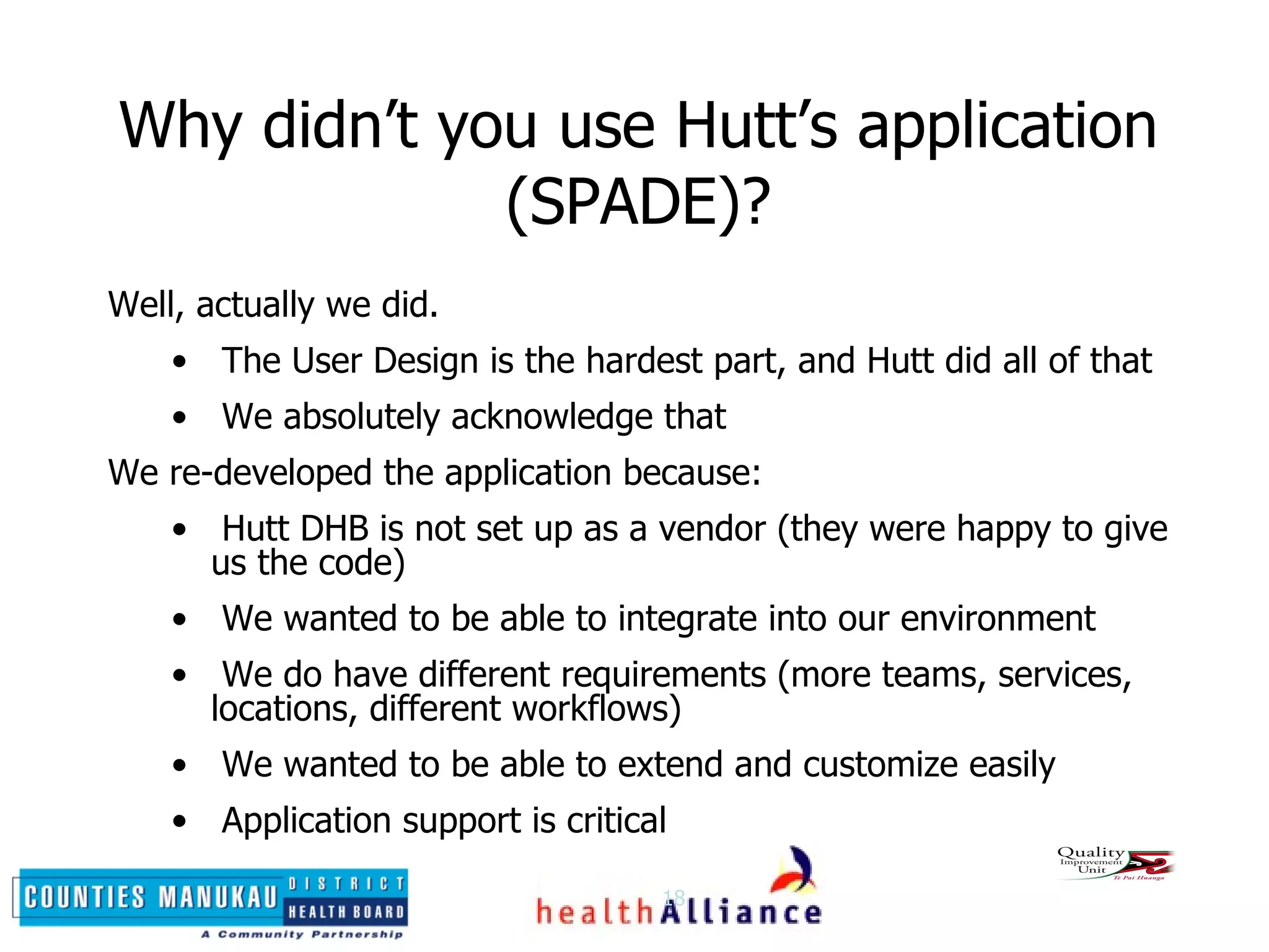 Why didn’t you use Hutt’s application (SPADE)? Well, actually we did.  The User Design is the hardest part, and Hutt did all of that We absolutely acknowledge that We re-developed the application because: Hutt DHB is not set up as a vendor (they were happy to give us the code) We wanted to be able to integrate into our environment We do have different requirements (more teams, services, locations, different workflows) We wanted to be able to extend and customize easily Application support is critical 