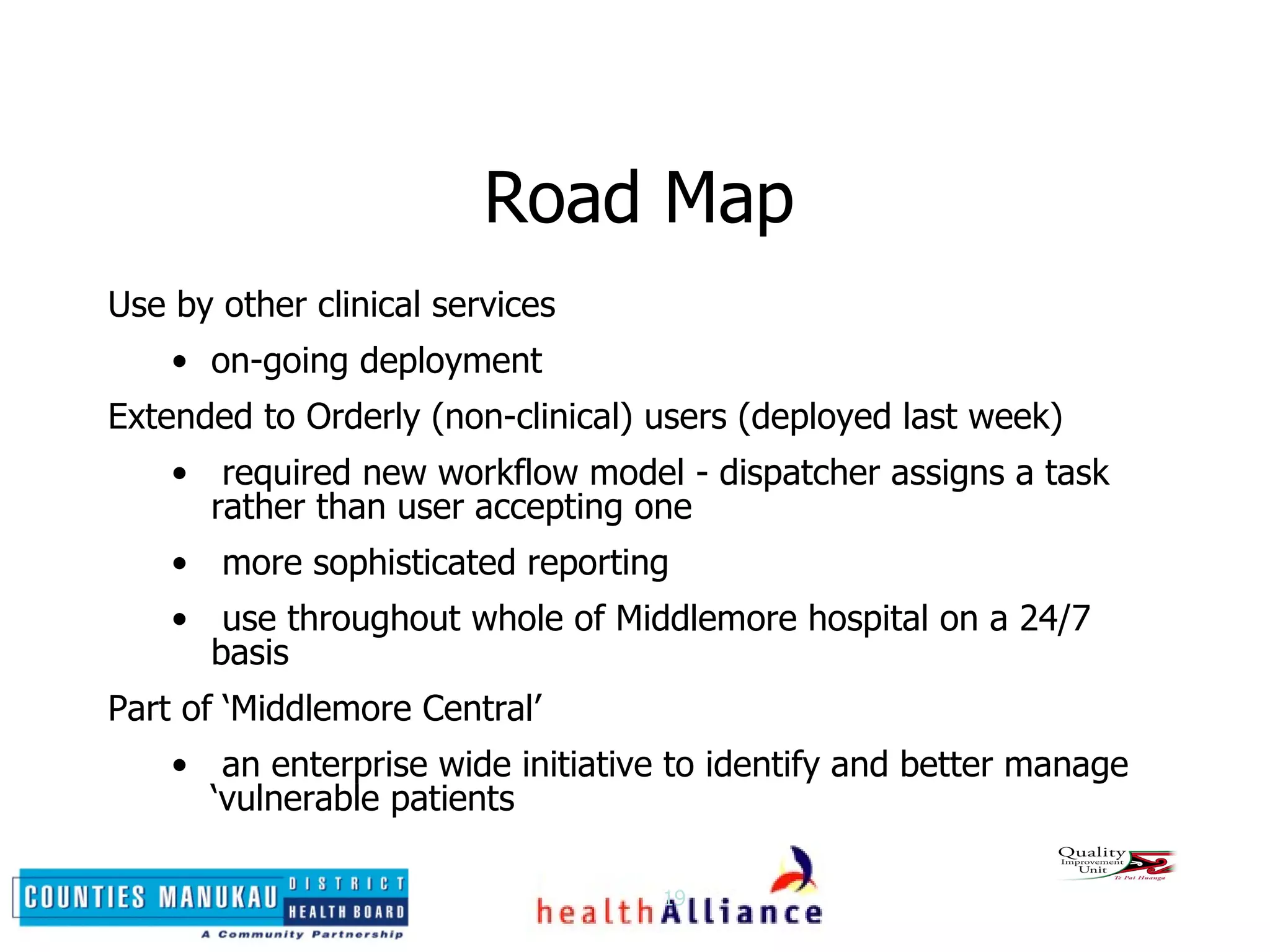 Road Map Use by other clinical services on-going deployment Extended to Orderly (non-clinical) users (deployed last week) required new workflow model - dispatcher assigns a task rather than user accepting one more sophisticated reporting use throughout whole of Middlemore hospital on a 24/7 basis Part of ‘Middlemore Central’ an enterprise wide initiative to identify and better manage ‘vulnerable patients 