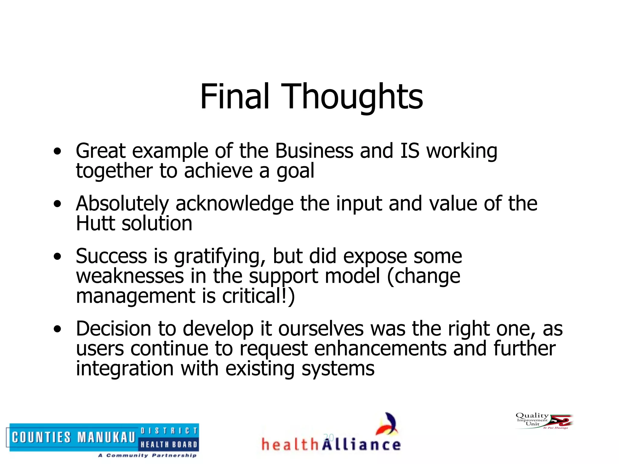 Final Thoughts Great example of the Business and IS working together to achieve a goal Absolutely acknowledge the input and value of the Hutt solution Success is gratifying, but did expose some weaknesses in the support model (change management is critical!) Decision to develop it ourselves was the right one, as users continue to request enhancements and further integration with existing systems 