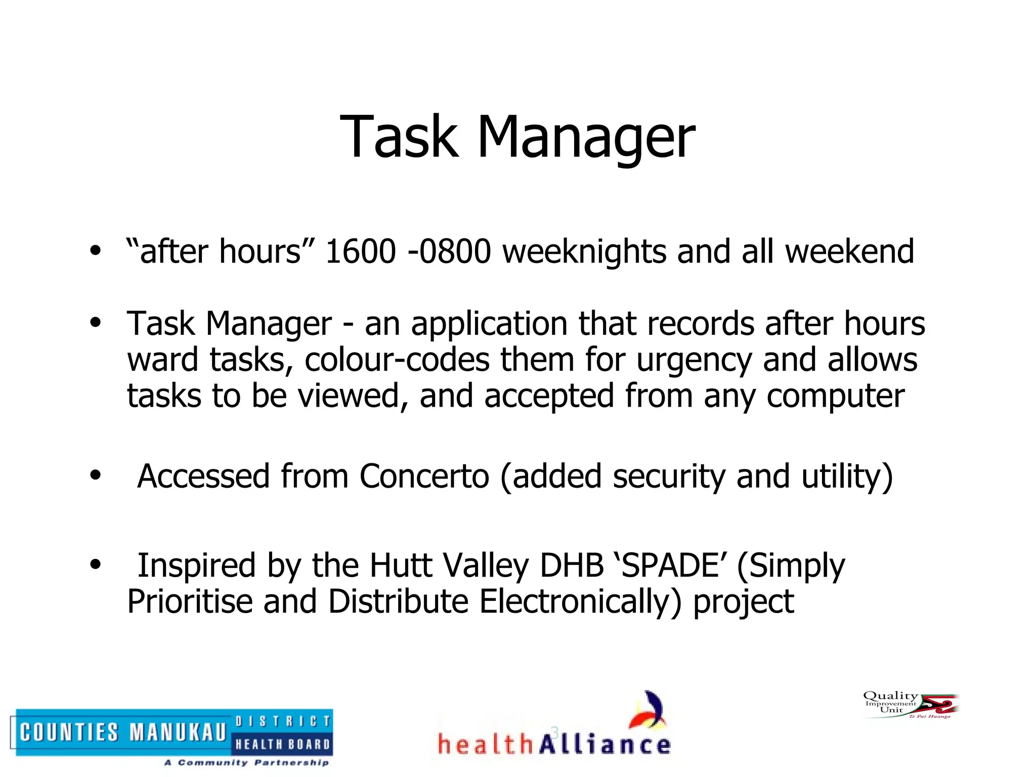 Task Manager “ after hours” 1600 -0800 weeknights and all weekend Task Manager - an application that records after hours ward tasks, colour-codes them for urgency and allows tasks to be viewed, and accepted from any computer Accessed from Concerto (added security and utility) Inspired by the Hutt Valley DHB ‘SPADE’ (Simply Prioritise and Distribute Electronically) project 