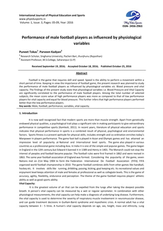 International Journal of Physical Education and Sports
www.phyedusports.in
Volume: 1, Issue: 3, Pages: 05-09
Performance of male football players as influenced by physiological
Puneet Tokas1
, Parveen Kadyan
1
Research Scholar, Singhania University, Pacheri Bari, Jhunjhunu (Rajasthan)
2
Assistant Professor, M.S.College, Saharanpur (U.P)
Received September 19
Football is the game that requires skill and speed. Speed is the ability to perform a movement within a
short period of time. Keeping in view the importance of footb
the performance of male football players as influenced by physiological variables viz. Blood pressure and vital
capacity. The findings of the present study state that physiological variables i.e. Blood Pr
are significantly correlated to the performance of male football players. Among the total number of selected
subjects, the mean score value of high performance players was more as compared to that of low performance
players for vital capacity and equal for blood pressure. This further infers that high performance players performed
better than the low performance players.
Key words: Male, football, performance, variables, vital capacity
1. Introduction
It is now well recognized fact that modern sports are more than muscle strength. Apart from genetically
endowed physical qualities, a psychological trait plays a significant role in making participants to give extraordinary
performance in competitive sports (Kamlesh, 2011). In rece
indicates that physical performance in sports is a combined result of physical, psychological and environmental
factors. Sports fitness is a present aptitude for physical skills, includes strength and
Manpower in players performance. The game foot ball is played in Asian and Olympic games and has attained an
impressive level of popularity at National and International level sports. The game also played in vari
countries as a professional game including Asia. In India it is one of the simple and popular games. The game began
in England in the 12th century but Edward II banned it in 1389 and Henry in 1401. The Monarch could not stop the
interest of peoples and football became popular. The football rules were first framed in 1862 and were revised in
1863. The same year football association of England was formed. Considering the popularity of the game, seven
Nations met on 21st May 1904 to form the Federatio
organized world football championship in 2010. The game football combines skills from other games like handball,
hockey etc. It involves skills like running, dribbling, passing, kicking, goal
enjoyment level keeps attention of male and females at professional as well as collegiate levels. This is the game of
accuracy, agility, flexibility, endurance and perception. The theme of the game football require
ability as well as good sports ability.
Vital Capacity:
It is the greatest volume of air that can be expelled from the lungs after taking the deepest possible
breath. A person's vital capacity can be measured by a wet or regular spirom
physiological measurements, the vital capacity can help make a diagnosis of underlying lung disease. Furthermore,
the vital capacity is used to determine the severity of respiratory muscle involvement in neuromuscular diseas
and can guide treatment decisions in Guillain
capacity between 3 - 5 litres. A human's vital capacity depends on age, sex, height, mass and ethnicity. Lung
International Journal of Physical Education and Sports
09, Year: 2016
Performance of male football players as influenced by physiological
variables
Parveen Kadyan2
Singhania University, Pacheri Bari, Jhunjhunu (Rajasthan)
M.S.College, Saharanpur (U.P)
September 19, 2016; Accepted October 18, 2016; Published October 25, 2016
Abstract
Football is the game that requires skill and speed. Speed is the ability to perform a movement within a
short period of time. Keeping in view the importance of football game, the present research was planned to study
the performance of male football players as influenced by physiological variables viz. Blood pressure and vital
capacity. The findings of the present study state that physiological variables i.e. Blood Pr
are significantly correlated to the performance of male football players. Among the total number of selected
subjects, the mean score value of high performance players was more as compared to that of low performance
tal capacity and equal for blood pressure. This further infers that high performance players performed
better than the low performance players.
Male, football, performance, variables, vital capacity.
fact that modern sports are more than muscle strength. Apart from genetically
endowed physical qualities, a psychological trait plays a significant role in making participants to give extraordinary
performance in competitive sports (Kamlesh, 2011). In recent years, literature of physical education and sports
indicates that physical performance in sports is a combined result of physical, psychological and environmental
factors. Sports fitness is a present aptitude for physical skills, includes strength and co-ordination enriches today’s
Manpower in players performance. The game foot ball is played in Asian and Olympic games and has attained an
impressive level of popularity at National and International level sports. The game also played in vari
countries as a professional game including Asia. In India it is one of the simple and popular games. The game began
in England in the 12th century but Edward II banned it in 1389 and Henry in 1401. The Monarch could not stop the
football became popular. The football rules were first framed in 1862 and were revised in
1863. The same year football association of England was formed. Considering the popularity of the game, seven
Nations met on 21st May 1904 to form the Federation International De Football Association (FIFA). FIFA
organized world football championship in 2010. The game football combines skills from other games like handball,
hockey etc. It involves skills like running, dribbling, passing, kicking, goal keeping etc. Its recreational values and
enjoyment level keeps attention of male and females at professional as well as collegiate levels. This is the game of
accuracy, agility, flexibility, endurance and perception. The theme of the game football require
ability as well as good sports ability.
It is the greatest volume of air that can be expelled from the lungs after taking the deepest possible
breath. A person's vital capacity can be measured by a wet or regular spirometer. In combination with other
physiological measurements, the vital capacity can help make a diagnosis of underlying lung disease. Furthermore,
the vital capacity is used to determine the severity of respiratory muscle involvement in neuromuscular diseas
and can guide treatment decisions in Guillain-Barré syndrome and myasthenic crisis. A normal adult has a vital
5 litres. A human's vital capacity depends on age, sex, height, mass and ethnicity. Lung
ISSN- 2456-2963
Performance of male football players as influenced by physiological
October 25, 2016
Football is the game that requires skill and speed. Speed is the ability to perform a movement within a
all game, the present research was planned to study
the performance of male football players as influenced by physiological variables viz. Blood pressure and vital
capacity. The findings of the present study state that physiological variables i.e. Blood Pressure and Vital Capacity
are significantly correlated to the performance of male football players. Among the total number of selected
subjects, the mean score value of high performance players was more as compared to that of low performance
tal capacity and equal for blood pressure. This further infers that high performance players performed
fact that modern sports are more than muscle strength. Apart from genetically
endowed physical qualities, a psychological trait plays a significant role in making participants to give extraordinary
nt years, literature of physical education and sports
indicates that physical performance in sports is a combined result of physical, psychological and environmental
ordination enriches today’s
Manpower in players performance. The game foot ball is played in Asian and Olympic games and has attained an
impressive level of popularity at National and International level sports. The game also played in various
countries as a professional game including Asia. In India it is one of the simple and popular games. The game began
in England in the 12th century but Edward II banned it in 1389 and Henry in 1401. The Monarch could not stop the
football became popular. The football rules were first framed in 1862 and were revised in
1863. The same year football association of England was formed. Considering the popularity of the game, seven
n International De Football Association (FIFA). FIFA
organized world football championship in 2010. The game football combines skills from other games like handball,
keeping etc. Its recreational values and
enjoyment level keeps attention of male and females at professional as well as collegiate levels. This is the game of
accuracy, agility, flexibility, endurance and perception. The theme of the game football requires players’ athletic
It is the greatest volume of air that can be expelled from the lungs after taking the deepest possible
eter. In combination with other
physiological measurements, the vital capacity can help make a diagnosis of underlying lung disease. Furthermore,
the vital capacity is used to determine the severity of respiratory muscle involvement in neuromuscular disease,
Barré syndrome and myasthenic crisis. A normal adult has a vital
5 litres. A human's vital capacity depends on age, sex, height, mass and ethnicity. Lung
 