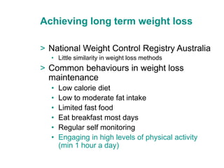 Achieving long term weight loss

> National Weight Control Registry Australia
  • Little similarity in weight loss methods
> Common behaviours in weight loss
  maintenance
  •   Low calorie diet
  •   Low to moderate fat intake
  •   Limited fast food
  •   Eat breakfast most days
  •   Regular self monitoring
  •   Engaging in high levels of physical activity
      (min 1 hour a day)
 