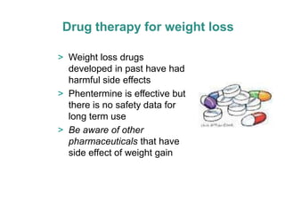 Drug therapy for weight loss

> Weight loss drugs
  developed in past have had
  harmful side effects
> Phentermine is effective but
  there is no safety data for
  long term use
> Be aware of other
  pharmaceuticals that have
  side effect of weight gain
 