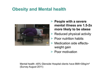 Obesity and Mental health

                             > People with a severe
                               mental illness are 1.5-2x
                               more likely to be obese
                             > Reduced physical activity
                             > Poor nutrition habits
                             > Medication side effects-
                               weight gain
                             > Poor motivation


   Mental health -40% Glenside Hospital clients have BMI>30kg/m²
   (Survey August 2011)
 