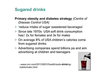 Sugared drinks

Primary obesity and diabetes strategy (Centre of
  Disease Control USA)
> ‘reduce intake of sugar sweetened beverages’
> Since late 1970s USA soft drink consumption
  has↑ 2x for females and 3x for males
> On average 8% of USA children’s calories come
  from sugared drinks
> Advertising companies spend billions pa and aim
  advertising at children and teenagers


   –www.cnn.com/2011/08/31/health/soda-drinking-
   habits/index.html
 