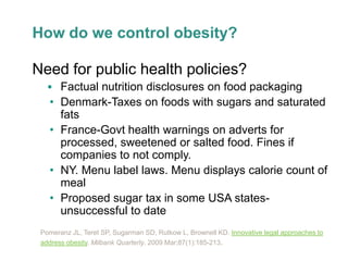 How do we control obesity?

Need for public health policies?
    Factual nutrition disclosures on food packaging
   • Denmark-Taxes on foods with sugars and saturated
     fats
   • France-Govt health warnings on adverts for
     processed, sweetened or salted food. Fines if
     companies to not comply.
   • NY. Menu label laws. Menu displays calorie count of
     meal
   • Proposed sugar tax in some USA states-
     unsuccessful to date
 Pomeranz JL, Teret SP, Sugarman SD, Rutkow L, Brownell KD. Innovative legal approaches to
 address obesity. Milbank Quarterly. 2009 Mar;87(1):185-213.
 