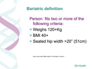 Bariatric definition

 Person fits two or more of the
   following criteria:
 > Weighs 120+Kg
 > BMI 40+
 > Seated hip width >20” (51cm)


   Body mass Index (BMI)=weight in KG/height in metres ²




                                                           SA Health
 