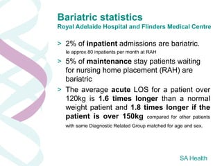 Bariatric statistics
Royal Adelaide Hospital and Flinders Medical Centre

> 2% of inpatient admissions are bariatric.
  Ie approx 80 inpatients per month at RAH

> 5% of maintenance stay patients waiting
  for nursing home placement (RAH) are
  bariatric
> The average acute LOS for a patient over
  120kg is 1.6 times longer than a normal
  weight patient and 1.8 times longer if the
  patient is over 150kg compared for other patients
  with same Diagnostic Related Group matched for age and sex.




                                                   SA Health
 