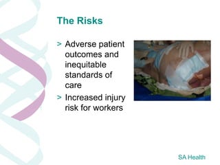 The Risks

> Adverse patient
  outcomes and
  inequitable
  standards of
  care
> Increased injury
  risk for workers




                     SA Health
 