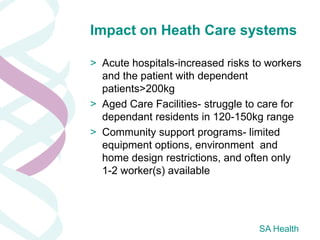 Impact on Heath Care systems

> Acute hospitals-increased risks to workers
  and the patient with dependent
  patients>200kg
> Aged Care Facilities- struggle to care for
  dependant residents in 120-150kg range
> Community support programs- limited
  equipment options, environment and
  home design restrictions, and often only
  1-2 worker(s) available




                                   SA Health
 