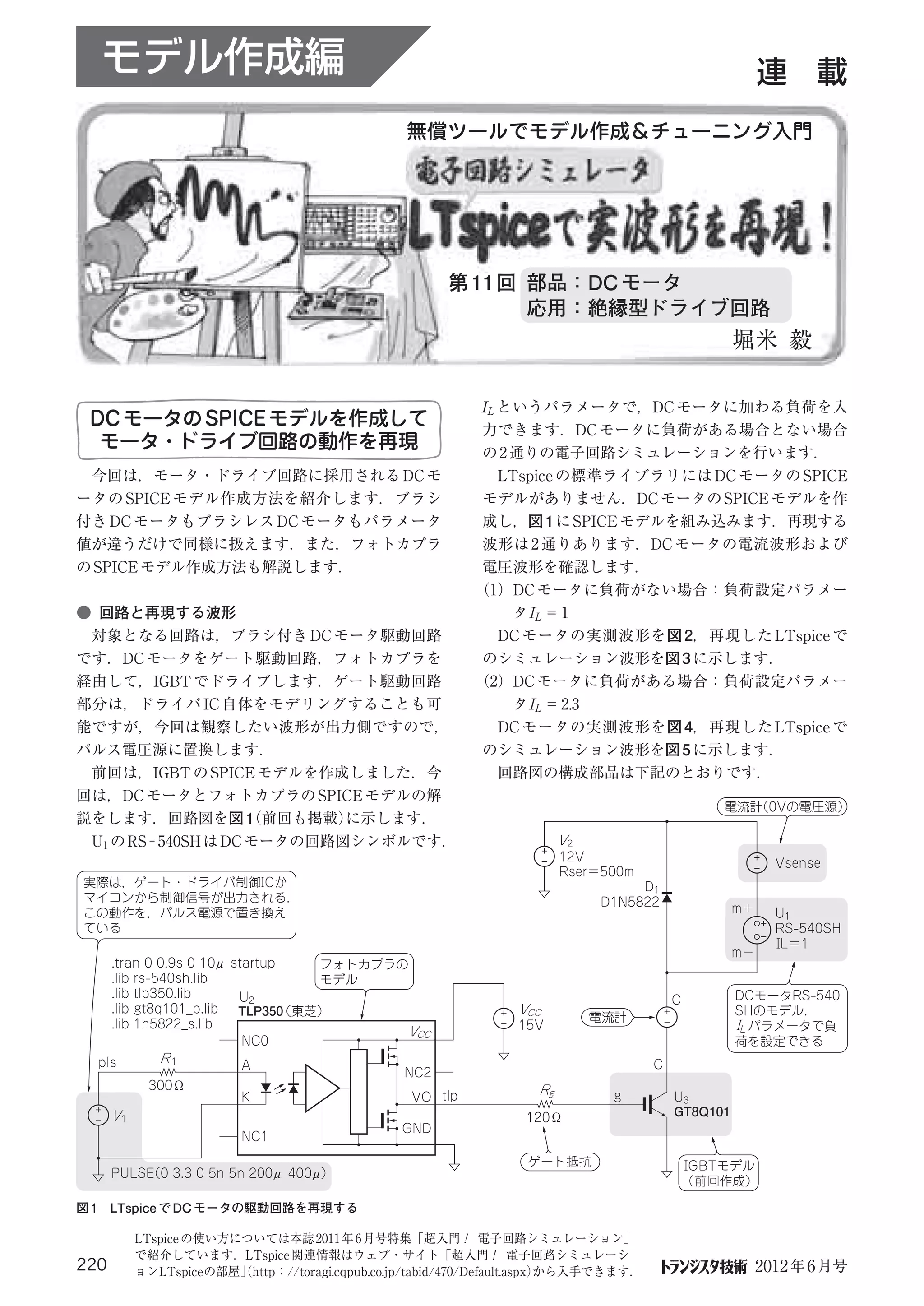 モデル作成編                                                                                               連 載
                                                無償ツールでモデル作成＆チューニング入門




                                                      第 11 回 部品：DC モータ
                                                             応用：絶縁型ドライブ回路
                                                                                                  堀米 毅

                                                          IL というパラメータで，DC モータに加わる負荷を入
 DC モータの SPICE モデルを作成して                                    力できます．DC モータに負荷がある場合とない場合
  モータ・ドライブ回路の動作を再現                                         の 2 通りの電子回路シミュレーションを行います．
 今回は，モータ・ドライブ回路に採用される DC モ                                  LTspice の標準ライブラリには DC モータの SPICE
ータの SPICE モデル作成方法を紹介します．ブラシ                                モデルがありません．DC モータの SPICE モデルを作
付き DC モータもブラシレス DC モータもパラメータ                               成し，図 1 に SPICE モデルを組み込みます．再現する
値が違うだけで同様に扱えます．また，フォトカプラ                                   波形は 2 通りあります．DC モータの電流波形および
の SPICE モデル作成方法も解説します．                                     電圧波形を確認します．
                                                          （1）DC モータに負荷がない場合：負荷設定パラメー
● 回路と再現する波形                                                    タI L ＝ 1
 対象となる回路は，ブラシ付き DC モータ駆動回路                                 DC モータの実測波形を図 2，再現した LTspice で
です．DC モータをゲート駆動回路，フォトカプラを                                 のシミュレーション波形を図 3 に示します．
経由して，IGBT でドライブします．ゲート駆動回路                                （2）DC モータに負荷がある場合：負荷設定パラメー
部分は，ドライバ IC 自体をモデリングすることも可                                     タI L ＝ 2.3
能ですが，今回は観察したい波形が出力側ですので，                                   DC モータの実測波形を図 4，再現した LTspice で
パルス電圧源に置換します．                                             のシミュレーション波形を図 5 に示します．
 前回は，IGBT の SPICE モデルを作成しました．今                             回路図の構成部品は下記のとおりです．
回は，DC モータとフォトカプラの SPICE モデルの解
                                                                                               電流計
                                                                                                 （0Vの電圧源）
説をします．回路図を図 1 前回も掲載）（      に示します．
 U1 の RS−540SH は DC モータの回路図シンボルです．                                     V2
                                                                       12V                               Vsense
                                                                       Rser＝500m
実際は，ゲート・ドライバ制御ICか                                                                D1
マイコンから制御信号が出力される．                                                           D1N5822
この動作を，パルス電源で置き換え                                                                                  m＋     U1
ている                                                                                                      RS-540SH
                                                                                                         IL＝1
                                                                                                  m−
      .tran 0 0.9s 0 10μ startup    フォトカプラの
      .lib rs-540sh.lib             モデル
      .lib tlp350.lib     U2                                                                      DCモータRS-540
                                                                                        C
      .lib gt8q101_p.lib  TLP350 （東芝）                          VCC                                SHのモデル．
                                                                            電流計
      .lib 1n5822_s.lib                                        15V                                IL パラメータで負
                                           VCC
                           NC0                                                                    荷を設定できる
  pls         R1                                                                    C
                         A
                                                NC2
            300Ω                                                  Rg
                         K                       VO tlp                      g          U3
      V1                                                         120Ω                   GT8Q101
                                               GND
                         NC1
                                                                 ゲート抵抗                      IGBTモデル
      PULSE 3.3 0 5n 5n 200μ 400μ）
          （0
                                                                                            （前回作成）

図 1 LTspice で DC モータの駆動回路を再現する

           LTspice の使い方については本誌 2011 年 6 月号特集「超入門！ 電子回路シミュレーション」
           で紹介しています．LTspice 関連情報はウェブ・サイト「超入門！ 電子回路シミュレーシ
220        ョンLTspiceの部屋」http：//toragi.cqpub.co.jp/tabid/470/Default.aspx）
                        （                                               から入手できます．                      2012 年 6 月号
 